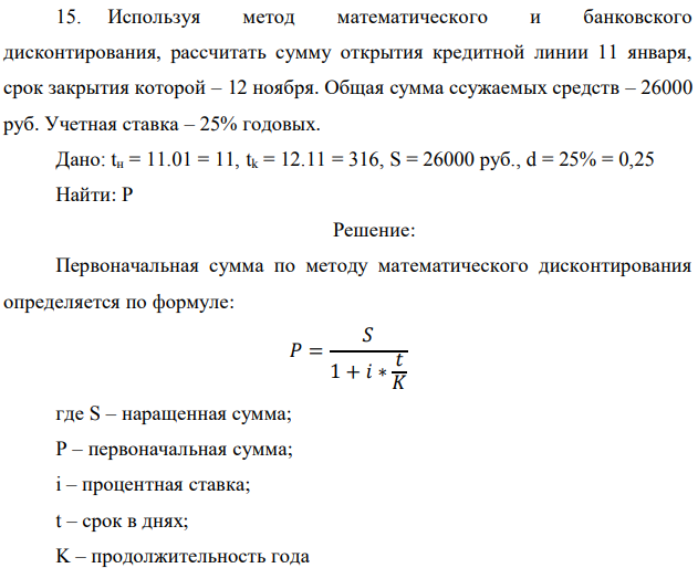 Используя метод математического и банковского дисконтирования, рассчитать сумму открытия кредитной линии 11 января, срок закрытия которой – 12 ноября. Общая сумма ссужаемых средств – 26000 руб. Учетная ставка – 25% годовых. Дано: tн = 11.01 = 11, tk = 12.11 = 316, S = 26000 руб., d = 25% = 0,25 Найти: P 