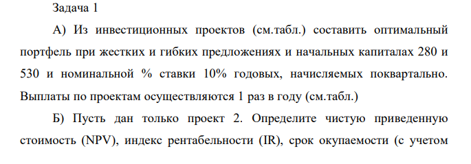 A) Из инвестиционных проектов (см.табл.) составить оптимальный портфель при жестких и гибких предложениях и начальных капиталах 280 и 530 и номинальной % ставки 10% годовых, начисляемых поквартально. Выплаты по проектам осуществляются 1 раз в году (см.табл.) Б) Пусть дан только проект 2. Определите чистую приведенную стоимость (NPV), индекс рентабельности (IR), срок окупаемости (с учетом  дисконтирования) дискретный и вычисленный с помощью линейной интерполяции. В) Пусть дан только проект 2. Найдите ему эквивалентную ему сумму в 3-й год.  