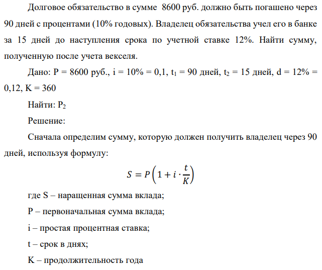 Долговое обязательство в сумме 8600 руб. должно быть погашено через 90 дней с процентами (10% годовых). Владелец обязательства учел его в банке за 15 дней до наступления срока по учетной ставке 12%. Найти сумму, полученную после учета векселя. 