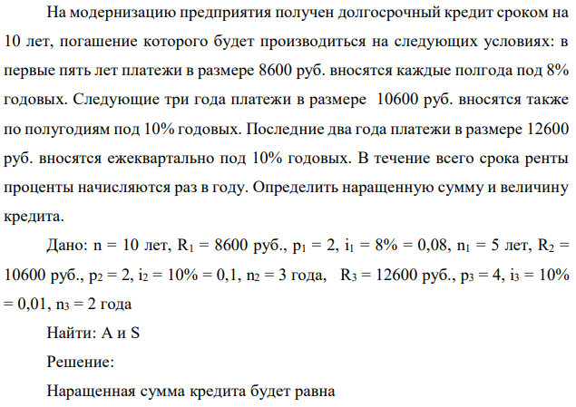 На модернизацию предприятия получен долгосрочный кредит сроком на 10 лет, погашение которого будет производиться на следующих условиях: в первые пять лет платежи в размере 8600 руб. вносятся каждые полгода под 8% годовых. Следующие три года платежи в размере 10600 руб. вносятся также по полугодиям под 10% годовых. Последние два года платежи в размере 12600 руб. вносятся ежеквартально под 10% годовых. В течение всего срока ренты проценты начисляются раз в году. Определить наращенную сумму и величину кредита.