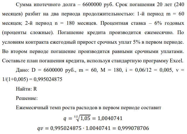 Сумма ипотечного долга – 6600000 руб. Срок погашения 20 лет (240 месяцев) разбит на два периода продолжительностью: 1-й период m = 60 месяцев; 2-й период n = 180 месяцев. Процентная ставка – 6% годовых (проценты сложные). Погашение кредита производится ежемесячно. По условиям контракта ежегодный прирост срочных уплат 5% в первом периоде. Во втором периоде погашение производится равными срочными уплатами. Составьте план погашения кредита, используя стандартную программу Excel. 