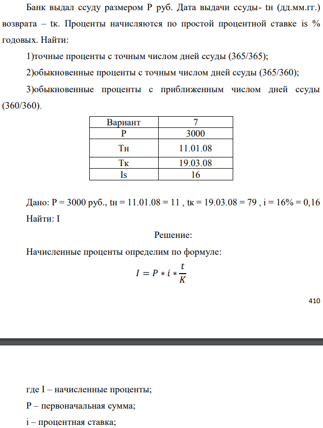 Банк выдал ссуду размером Р руб. Дата выдачи ссуды- tн (дд.мм.гг.) возврата – tк. Проценты начисляются по простой процентной ставке is % годовых. Найти: 1)точные проценты с точным числом дней ссуды (365/365); 2)обыкновенные проценты с точным числом дней ссуды (365/360); 3)обыкновенные проценты с приближенным числом дней ссуды (360/360).  Дано: Р = 3000 руб., tн = 11.01.08 = 11 , tк = 19.03.08 = 79 , i = 16% = 0,16 Найти: I 