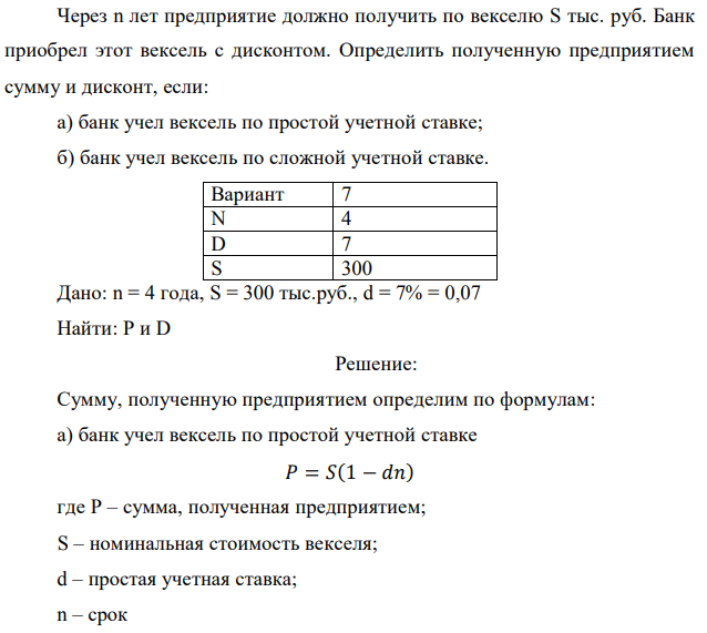 Через n лет предприятие должно получить по векселю S тыс. руб. Банк приобрел этот вексель с дисконтом. Определить полученную предприятием сумму и дисконт, если: а) банк учел вексель по простой учетной ставке; б) банк учел вексель по сложной учетной ставке.  Дано: n = 4 года, S = 300 тыс.руб., d = 7% = 0,07 Найти: Р и D