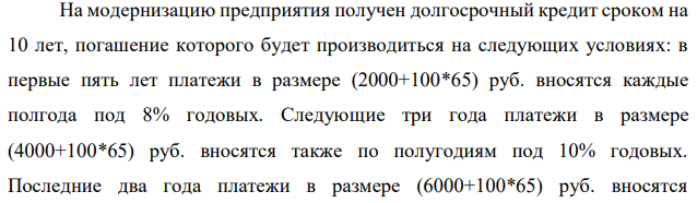 На модернизацию предприятия получен долгосрочный кредит сроком на 10 лет, погашение которого будет производиться на следующих условиях: в первые пять лет платежи в размере (2000+100*65) руб. вносятся каждые полгода под 8% годовых. Следующие три года платежи в размере (4000+100*65) руб. вносятся также по полугодиям под 10% годовых. Последние два года платежи в размере (6000+100*65) руб. вносятся  240 ежеквартально под 10% годовых. В течение всего срока ренты проценты начисляются раз в году. Определить наращенную сумму и величину кредита.  