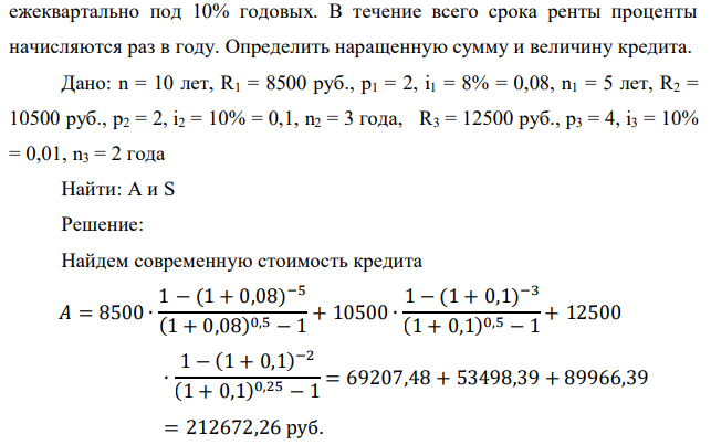 На модернизацию предприятия получен долгосрочный кредит сроком на 10 лет, погашение которого будет производиться на следующих условиях: в первые пять лет платежи в размере (2000+100*65) руб. вносятся каждые полгода под 8% годовых. Следующие три года платежи в размере (4000+100*65) руб. вносятся также по полугодиям под 10% годовых. Последние два года платежи в размере (6000+100*65) руб. вносятся  240 ежеквартально под 10% годовых. В течение всего срока ренты проценты начисляются раз в году. Определить наращенную сумму и величину кредита.  