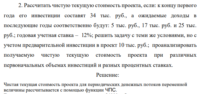 Рассчитать чистую текущую стоимость проекта, если: к концу первого года его инвестиции составят 34 тыс. руб., а ожидаемые доходы в последующие годы соответственно будут: 5 тыс. руб., 17 тыс. руб. и 25 тыс. руб.; годовая учетная ставка – 12%; решить задачу с теми же условиями, но с учетом предварительной инвестиции в проект 10 тыс. руб.; проанализировать получаемую чистую текущую стоимость проекта при различных первоначальных объемах инвестиций и разных процентных ставках. 