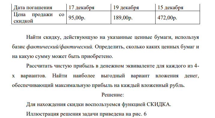 На 15 июня текущего года имеется некоторый резерв наличности, равный 10 400 руб., который может быть внесен на депозит сроком на полгода или потрачен на покупку ценных бумаг, дата погашения которых намечена на конец года. Депозитная ставка – 10,5% годовых. Информация о ценных бумагах приведена в таблице. Найти скидку, действующую на указанные ценные бумаги, используя базис фактический/фактический. Определить, сколько каких ценных бумаг и на какую сумму может быть приобретено. Рассчитать чистую прибыль в денежном эквиваленте для каждого из 4- х вариантов. Найти наиболее выгодный вариант вложения денег, обеспечивающий максимальную прибыль на каждый вложенный рубль. 