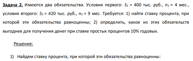 Имеются два обязательства. Условия первого: S1 = 400 тыс. руб., n1 = 4 мес., условия второго: S2 = 420 тыс. руб., n2 = 9 мес. Требуется: 1) найти ставку процента, при которой эти обязательства равноценны; 2) определить, какое из этих обязательств выгоднее для получения денег при ставке простых процентов 10% годовых. 