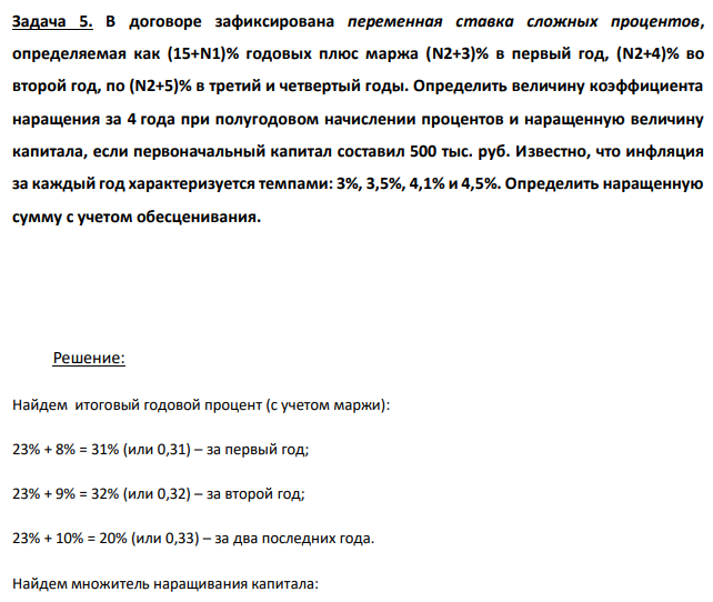 В договоре зафиксирована переменная ставка сложных процентов, определяемая как (15+N1)% годовых плюс маржа (N2+3)% в первый год, (N2+4)% во второй год, по (N2+5)% в третий и четвертый годы. Определить величину коэффициента наращения за 4 года при полугодовом начислении процентов и наращенную величину капитала, если первоначальный капитал составил 500 тыс. руб. Известно, что инфляция за каждый год характеризуется темпами: 3%, 3,5%, 4,1% и 4,5%. Определить наращенную сумму с учетом обесценивания. 