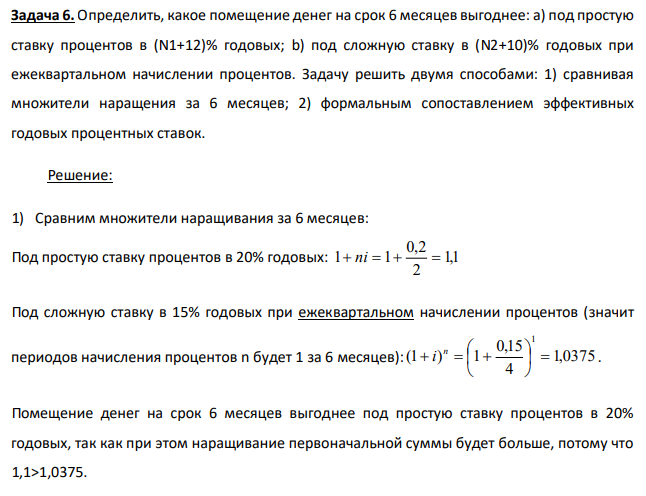 Определить, какое помещение денег на срок 6 месяцев выгоднее: а) под простую ставку процентов в (N1+12)% годовых; b) под сложную ставку в (N2+10)% годовых при ежеквартальном начислении процентов. Задачу решить двумя способами: 1) сравнивая множители наращения за 6 месяцев; 2) формальным сопоставлением эффективных годовых процентных ставок. 