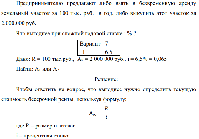Предпринимателю предлагают либо взять в безвременную аренду земельный участок за 100 тыс. руб. в год, либо выкупить этот участок за 2.000.000 руб. Что выгоднее при сложной годовой ставке i % ? Дано: R = 100 тыс.руб., А2 = 2 000 000 руб., i = 6,5% = 0,065 Найти: А1 или А2