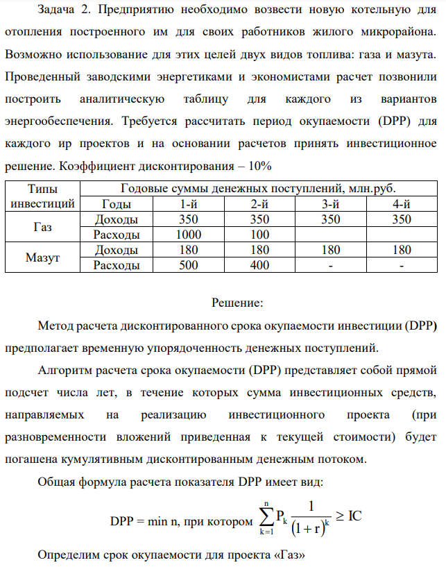 Предприятию необходимо возвести новую котельную для отопления построенного им для своих работников жилого микрорайона. Возможно использование для этих целей двух видов топлива: газа и мазута. Проведенный заводскими энергетиками и экономистами расчет позвонили построить аналитическую таблицу для каждого из вариантов энергообеспечения. Требуется рассчитать период окупаемости (DPP) для каждого иp проектов и на основании расчетов принять инвестиционное решение. Коэффициент дисконтирования – 10% 