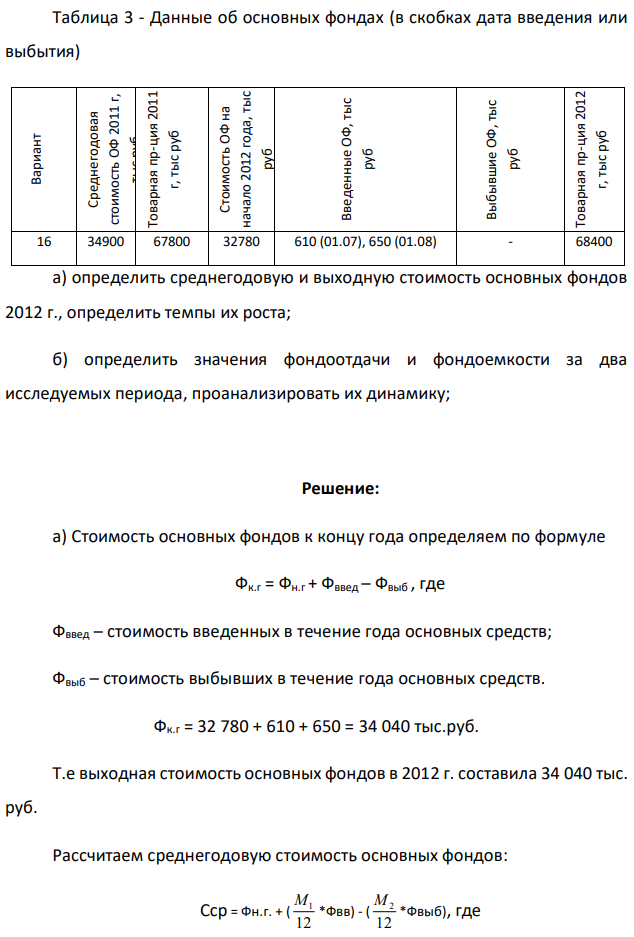 По исходным данным приложения 2: 8 Таблица 3 - Данные об основных фондах (в скобках дата введения или выбытия) Вариант Среднегодовая стоимость ОФ 2011 г, тыс руб Товарная пр-ция 2011 г, тыс руб Стоимость ОФ на начало 2012 года, тыс руб Введенные ОФ, тыс руб Выбывшие ОФ, тыс руб Товарная пр-ция 2012 г, тыс руб 16 34900 67800 32780 610 (01.07), 650 (01.08) - 68400 а) определить среднегодовую и выходную стоимость основных фондов 2012 г., определить темпы их роста; б) определить значения фондоотдачи и фондоемкости за два исследуемых периода, проанализировать их динамику; 