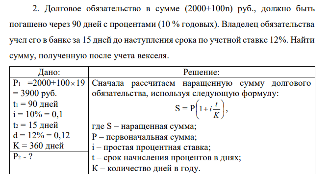 Долговое обязательство в сумме (2000+100n) руб., должно быть погашено через 90 дней с процентами (10 % годовых). Владелец обязательства учел его в банке за 15 дней до наступления срока по учетной ставке 12%. Найти сумму, полученную после учета векселя.