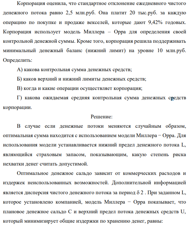 Корпорация оценила, что стандартное отклонение ежедневного чистого денежного потока равно 2,5 млн.руб. Она платит 20 тыс.руб. за каждую операцию по покупке и продаже векселей, которые дают 9,42% годовых. Корпорация использует модель Миллера – Орра для определения своей контрольной денежной суммы. Кроме того, корпорация решила поддерживать минимальный денежный баланс (нижний лимит) на уровне 10 млн.руб. Определить: А) какова контрольная сумма денежных средств; Б) каков верхний и нижний лимиты денежных средств; В) когда и какие операции осуществляет корпорация; Г) какова ожидаемая средняя контрольная сумма денежных средств корпорации. 