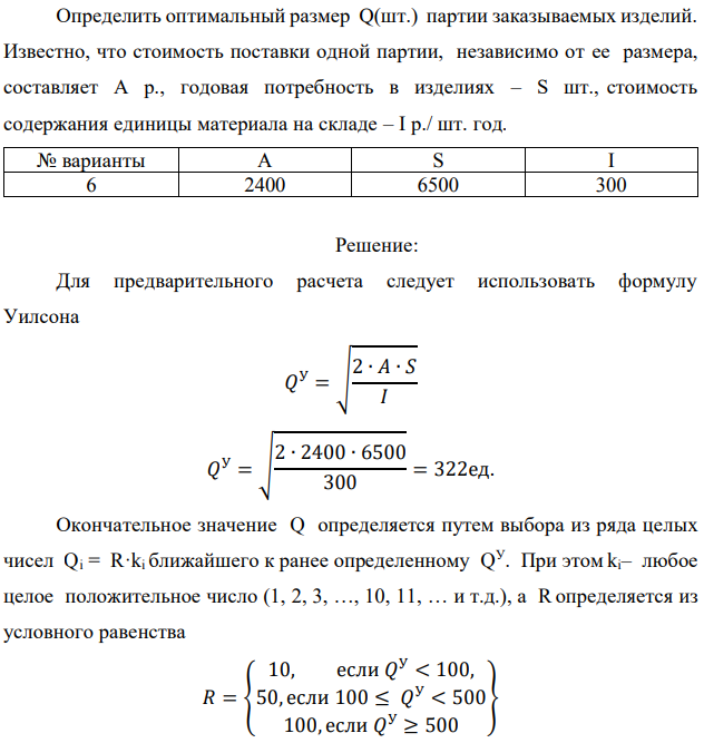 Определить оптимальный размер Q(шт.) партии заказываемых изделий. Известно, что стоимость поставки одной партии, независимо от ее размера, составляет А р., годовая потребность в изделиях – S шт., стоимость содержания единицы материала на складе – I р./ шт. год.