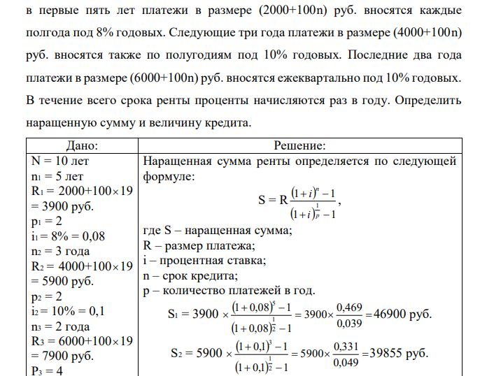 На модернизацию предприятия получен долгосрочный кредит сроком на 10 лет, погашение которого будет производиться на следующих условиях:  в первые пять лет платежи в размере (2000+100n) руб. вносятся каждые полгода под 8% годовых. Следующие три года платежи в размере (4000+100n) руб. вносятся также по полугодиям под 10% годовых. Последние два года платежи в размере (6000+100n) руб. вносятся ежеквартально под 10% годовых. В течение всего срока ренты проценты начисляются раз в году. Определить наращенную сумму и величину кредита. 