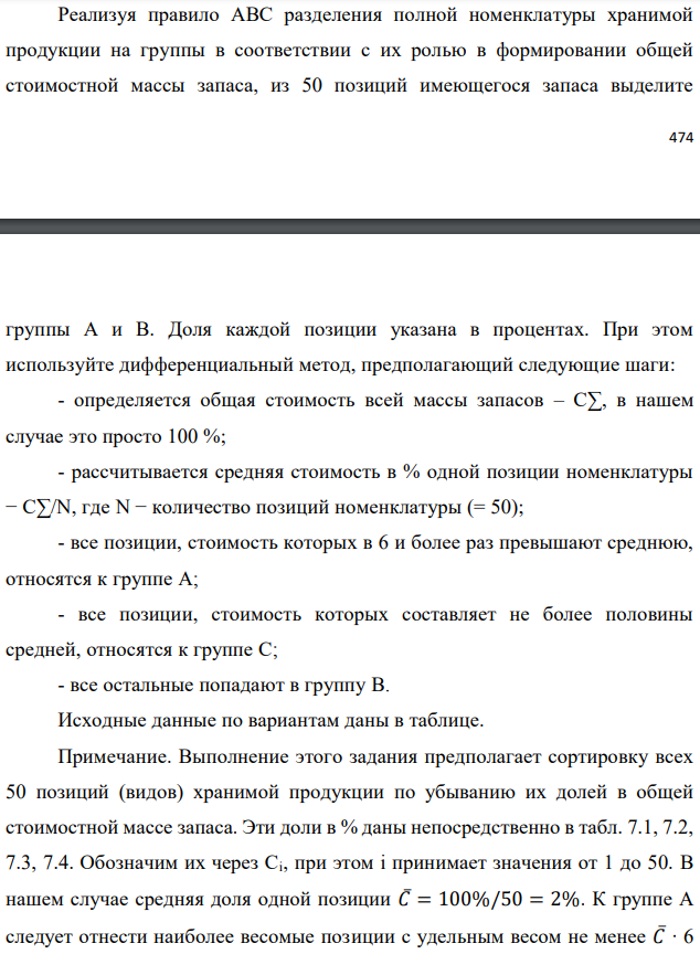 Реализуя правило АВС разделения полной номенклатуры хранимой продукции на группы в соответствии с их ролью в формировании общей стоимостной массы запаса, из 50 позиций имеющегося запаса выделите   группы А и В. Доля каждой позиции указана в процентах. При этом используйте дифференциальный метод, предполагающий следующие шаги: - определяется общая стоимость всей массы запасов – С∑, в нашем случае это просто 100 %; - рассчитывается средняя стоимость в % одной позиции номенклатуры − С∑/N, где N − количество позиций номенклатуры (= 50); - все позиции, стоимость которых в 6 и более раз превышают среднюю, относятся к группе А; - все позиции, стоимость которых составляет не более половины средней, относятся к группе С; - все остальные попадают в группу В. Исходные данные по вариантам даны в таблице. Примечание. Выполнение этого задания предполагает сортировку всех 50 позиций (видов) хранимой продукции по убыванию их долей в общей стоимостной массе запаса. Эти доли в % даны непосредственно в табл. 7.1, 7.2, 7.3, 7.4. Обозначим их через Ci, при этом i принимает значения от 1 до 50. В нашем случае средняя доля одной позиции 𝐶̅= 100%/50 = 2%. К группе А следует отнести наиболее весомые позиции с удельным весом не менее 𝐶̅∙ 6 =12%. К группе С относятся позиции с удельным весом от нуля до 𝐶̅∙ 0,5= 1% включительно (это самые мелкие позиции). Все остальные позиции с удельным весом от 1% исключительно до 12% исключительно относятся к группе В (средней по экономической значимости в задачах управления запасами). В случае нашего задания, как и в большинстве практических ситуаций, группа А является самой малочисленной (обычно 2÷3 позиции), группа С, наоборот, обычно не менее 2/3 от всех позиций. Поэтому в ответе рекомендуется привести состав только для групп А и В. 