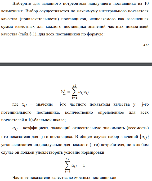 Выберите для заданного потребителя наилучшего поставщика из 10 возможных. Выбор осуществляется по максимуму интегрального показателя качества (привлекательности) поставщиков, исчисляемого как взвешенная сумма известных для каждого поставщика значений частных показателей качества (табл.8.1), для всех поставщиков по формуле:   где 𝑥𝑖𝑗 − значение i-го частного показателя качества у j-го потенциального поставщика, количественно определенное для всех показателей в 10-балльной шкале; 𝛼𝑖𝑗 – коэффициент, задающий относительную значимость (весомость) i-го показателя для j-го поставщика. В общем случае набор значений {𝛼𝑖𝑗} устанавливается индивидуально для каждого (j-го) потребителя, но в любом случае он должен удовлетворять условию нормировки  Частные показатели качества возможных поставщиков 