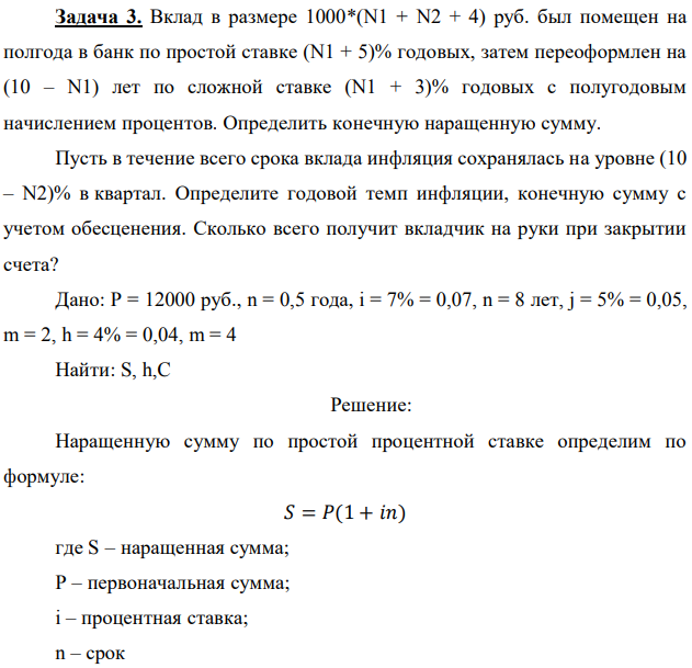 Вклад в размере 1000*(N1 + N2 + 4) руб. был помещен на полгода в банк по простой ставке (N1 + 5)% годовых, затем переоформлен на (10 – N1) лет по сложной ставке (N1 + 3)% годовых с полугодовым начислением процентов. Определить конечную наращенную сумму. Пусть в течение всего срока вклада инфляция сохранялась на уровне (10 – N2)% в квартал. Определите годовой темп инфляции, конечную сумму с учетом обесценения. Сколько всего получит вкладчик на руки при закрытии счета? 