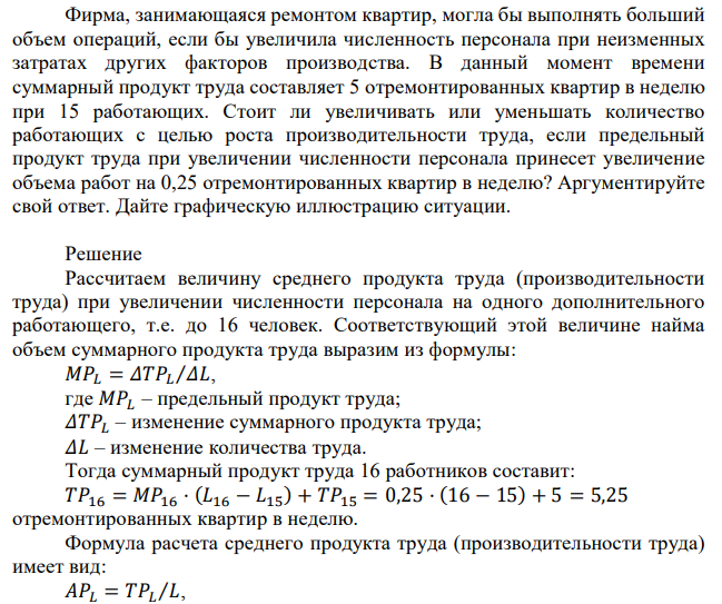 Фирма, занимающаяся ремонтом квартир, могла бы выполнять больший объем операций, если бы увеличила численность персонала при неизменных затратах других факторов производства. В данный момент времени суммарный продукт труда составляет 5 отремонтированных квартир в неделю при 15 работающих. Стоит ли увеличивать или уменьшать количество работающих с целью роста производительности труда, если предельный продукт труда при увеличении численности персонала принесет увеличение объема работ на 0,25 отремонтированных квартир в неделю? Аргументируйте свой ответ. Дайте графическую иллюстрацию ситуации. 