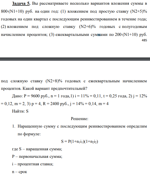 Вы рассматриваете несколько вариантов вложения суммы в 800(N1+10) руб. на один год: (1) вложением под простую ставку (N2+5)% годовых на один квартал с последующим реинвестированием в течение года; (2) вложением под сложную ставку (N2+6)% годовых с полугодовым начислением процентов; (3) ежеквартальными суммами по 200(N1+10) руб. под сложную ставку (N2+8)% годовых с ежеквартальным начислением процентов. Какой вариант предпочтительней? Дано: P = 9600 руб., n = 1 года,1) i = 11% = 0,11, t = 0,25 года, 2) j = 12% = 0,12, m = 2, 3) p = 4, R = 2400 руб., j = 14% = 0,14, m = 4 Найти: S
