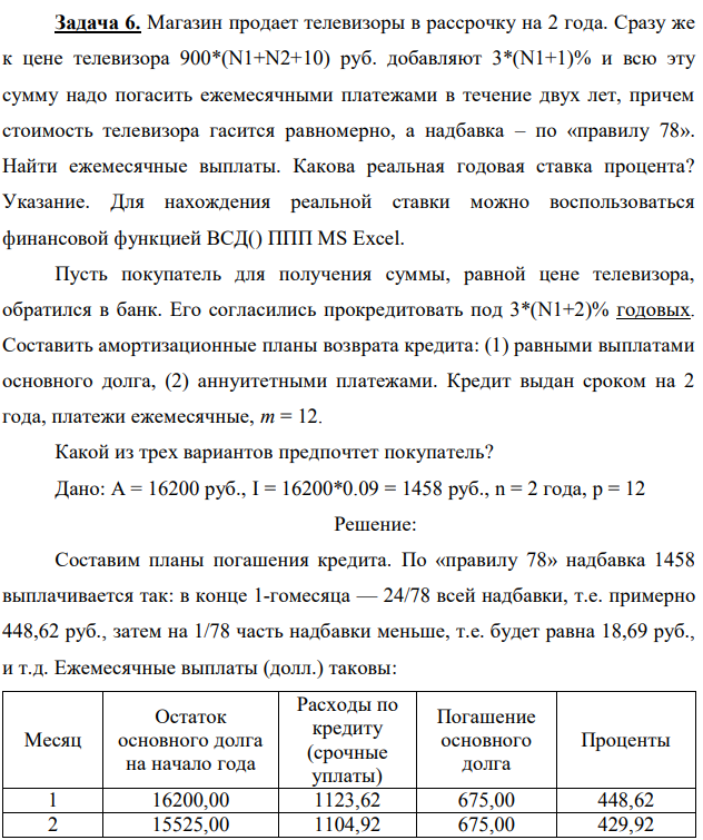 Магазин продает телевизоры в рассрочку на 2 года. Сразу же к цене телевизора 900*(N1+N2+10) руб. добавляют 3*(N1+1)% и всю эту сумму надо погасить ежемесячными платежами в течение двух лет, причем стоимость телевизора гасится равномерно, а надбавка – по «правилу 78». Найти ежемесячные выплаты. Какова реальная годовая ставка процента? Указание. Для нахождения реальной ставки можно воспользоваться финансовой функцией ВСД() ППП MS Excel. Пусть покупатель для получения суммы, равной цене телевизора, обратился в банк. Его согласились прокредитовать под 3*(N1+2)% годовых. Составить амортизационные планы возврата кредита: (1) равными выплатами основного долга, (2) аннуитетными платежами. Кредит выдан сроком на 2 года, платежи ежемесячные, m = 12. Какой из трех вариантов предпочтет покупатель? Дано: А = 16200 руб., I = 16200*0.09 = 1458 руб., n = 2 года, p = 12 