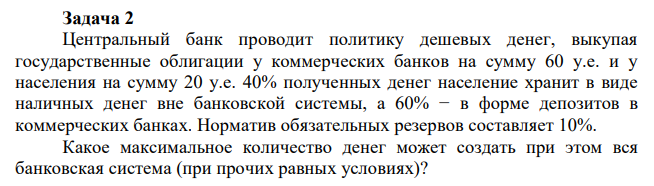 Центральный банк проводит политику дешевых денег, выкупая государственные облигации у коммерческих банков на сумму 60 у.е. и у населения на сумму 20 у.е. 40% полученных денег население хранит в виде наличных денег вне банковской системы, а 60% − в форме депозитов в коммерческих банках. Норматив обязательных резервов составляет 10%. Какое максимальное количество денег может создать при этом вся банковская система (при прочих равных условиях)?