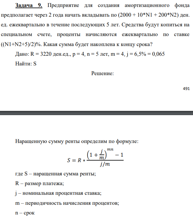 Предприятие для создания амортизационного фонда предполагает через 2 года начать вкладывать по (2000 + 10*N1 + 200*N2) ден. ед. ежеквартально в течение последующих 5 лет. Средства будут копиться на специальном счете, проценты начисляются ежеквартально по ставке ((N1+N2+5)/2)%. Какая сумма будет накоплена к концу срока? Дано: R = 3220 ден.ед., p = 4, n = 5 лет, m = 4, j = 6,5% = 0,065 Найти: S