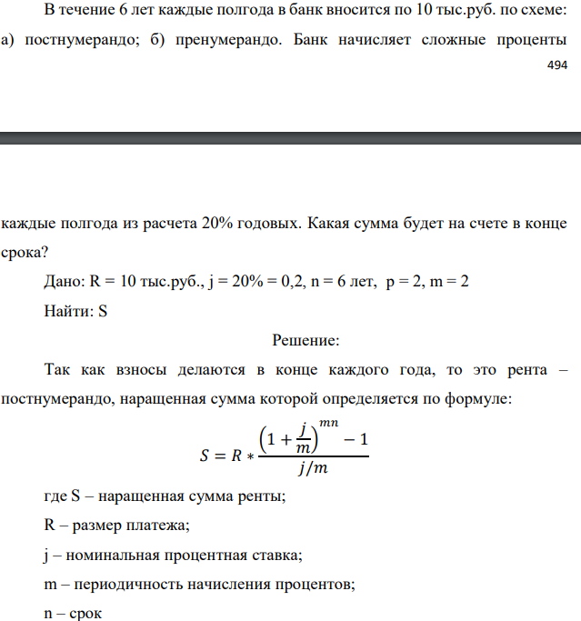 В течение 6 лет каждые полгода в банк вносится по 10 тыс.руб. по схеме: а) постнумерандо; б) пренумерандо. Банк начисляет сложные проценты   каждые полгода из расчета 20% годовых. Какая сумма будет на счете в конце срока? Дано: R = 10 тыс.руб., j = 20% = 0,2, n = 6 лет, р = 2, m = 2 Найти: S