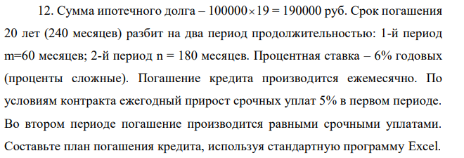 Сумма ипотечного долга – 100000  19 = 190000 руб. Срок погашения 20 лет (240 месяцев) разбит на два период продолжительностью: 1-й период m=60 месяцев; 2-й период n = 180 месяцев. Процентная ставка – 6% годовых (проценты сложные). Погашение кредита производится ежемесячно. По условиям контракта ежегодный прирост срочных уплат 5% в первом периоде. Во втором периоде погашение производится равными срочными уплатами. Составьте план погашения кредита, используя стандартную программу Excel.  