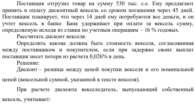 Поставщик отгрузил товар на сумму 530 тыс. с.е. Ему предлагают принять в оплату дисконтный вексель со сроком погашения через 45 дней. Поставщик планирует, что через 14 дней ему потребуются все деньги, и он учтет вексель в банке. Банк удерживает при оплате за вексель сумму, определяемую исходя из ставки по учетным операциям – 16 % годовых. Рассчитать дисконт векселя. Определить какова должна быть стоимость векселя, согласованная между поставщиком и покупателем, если при задержке своих выплат поставщик несет потери из расчета 0,026% в день. 