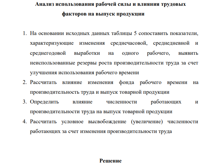 Анализ использования рабочей силы и влияния трудовых факторов на выпуск продукции 1. На основании исходных данных таблицы 5 сопоставить показатели, характеризующие изменения среднечасовой, среднедневной и среднегодовой выработки на одного рабочего, выявить неиспользованные резервы роста производительности труда за счет улучшения использования рабочего времени 2. Рассчитать влияние изменения фонда рабочего времени на производительность труда и выпуск товарной продукции 3. Определить влияние численности работающих и производительности труда на выпуск товарной продукции 4. Рассчитать условное высвобождение (увеличение) численности работающих за счет изменения производительности труда  