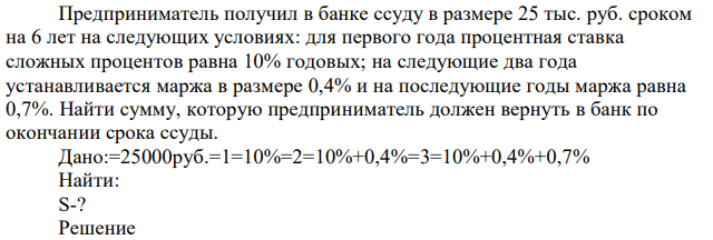 Предприниматель получил в банке ссуду в размере 25 тыс. руб. сроком на 6 лет на следующих условиях: для первого года процентная ставка сложных процентов равна 10% годовых; на следующие два года устанавливается маржа в размере 0,4% и на последующие годы маржа равна 0,7%. Найти сумму, которую предприниматель должен вернуть в банк по окончании срока ссуды 