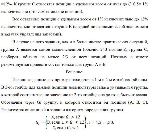 Реализуя правило АВС разделения полной номенклатуры хранимой продукции на группы в соответствии с их ролью в формировании общей стоимостной массы запаса, из 50 позиций имеющегося запаса выделите группы А и В. Доля каждой позиции указана в процентах. При этом используйте дифференциальный метод, предполагающий следующие шаги: - определяется общая стоимость всей массы запасов – С∑, в нашем случае это просто 100 %; - рассчитывается средняя стоимость в % одной позиции номенклатуры − С∑/N, где N − количество позиций номенклатуры (= 50); - все позиции, стоимость которых в 6 и более раз превышают среднюю, относятся к группе А;  - все позиции, стоимость которых составляет не более половины средней, относятся к группе С; - все остальные попадают в группу В. Исходные данные по вариантам даны в таблице. Примечание. Выполнение этого задания предполагает сортировку всех 50 позиций (видов) хранимой продукции по убыванию их долей в общей стоимостной массе запаса. Эти доли в % даны непосредственно в табл. 7.1, 7.2, 7.3, 7.4. Обозначим их через Ci, при этом i принимает значения от 1 до 50. В нашем случае средняя доля одной позиции 𝐶̅= 100%/50 = 2%. К группе А следует отнести наиболее весомые позиции с удельным весом не менее 𝐶̅∙ 6 =12%. К группе С относятся позиции с удельным весом от нуля до 𝐶̅∙ 0,5= 1% включительно (это самые мелкие позиции). Все остальные позиции с удельным весом от 1% исключительно до 12% исключительно относятся к группе В (средней по экономической значимости в задачах управления запасами). В случае нашего задания, как и в большинстве практических ситуаций, группа А является самой малочисленной (обычно 2÷3 позиции), группа С, наоборот, обычно не менее 2/3 от всех позиций. Поэтому в ответе рекомендуется привести состав только для групп А и В. 