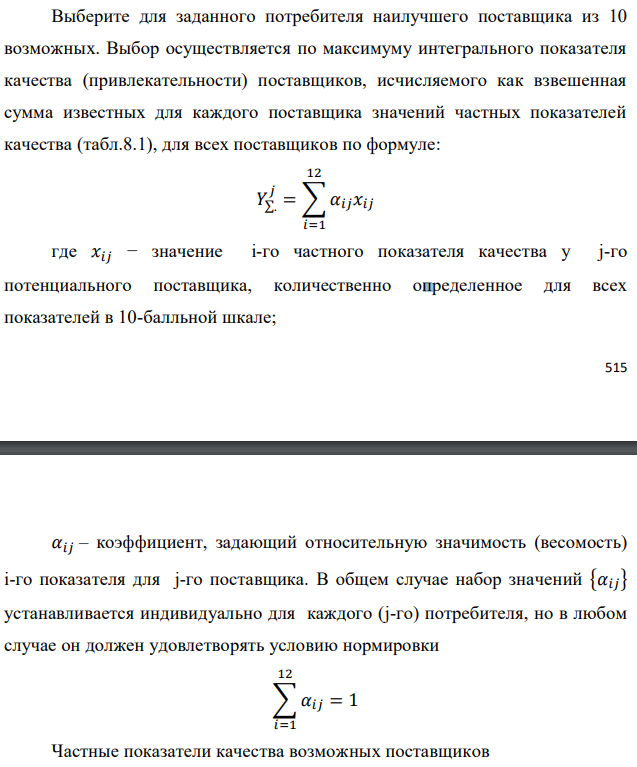 Выберите для заданного потребителя наилучшего поставщика из 10 возможных. Выбор осуществляется по максимуму интегрального показателя качества (привлекательности) поставщиков, исчисляемого как взвешенная сумма известных для каждого поставщика значений частных показателей качества (табл.8.1), для всех поставщиков по формуле:  где 𝑥𝑖𝑗 − значение i-го частного показателя качества у j-го потенциального поставщика, количественно определенное для всех показателей в 10-балльной шкале;  𝛼𝑖𝑗 – коэффициент, задающий относительную значимость (весомость) i-го показателя для j-го поставщика. В общем случае набор значений {𝛼𝑖𝑗} устанавливается индивидуально для каждого (j-го) потребителя, но в любом случае он должен удовлетворять условию нормировки 