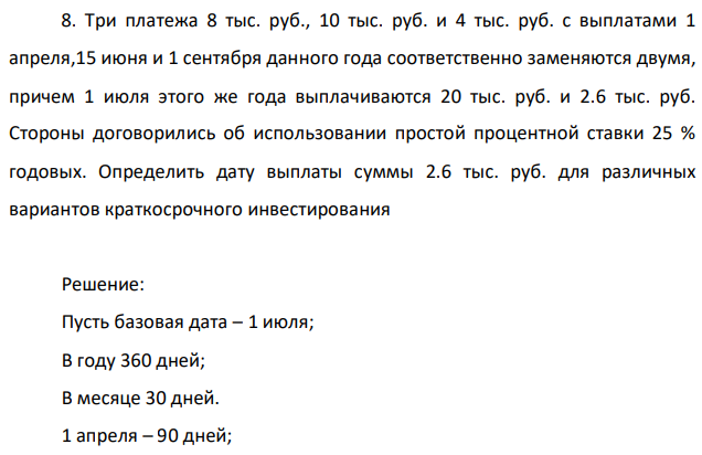 Три платежа 8 тыс. руб., 10 тыс. руб. и 4 тыс. руб. с выплатами 1 апреля,15 июня и 1 сентября данного года соответственно заменяются двумя, причем 1 июля этого же года выплачиваются 20 тыс. руб. и 2.6 тыс. руб. Стороны договорились об использовании простой процентной ставки 25 % годовых. Определить дату выплаты суммы 2.6 тыс. руб. для различных вариантов краткосрочного инвестирования 