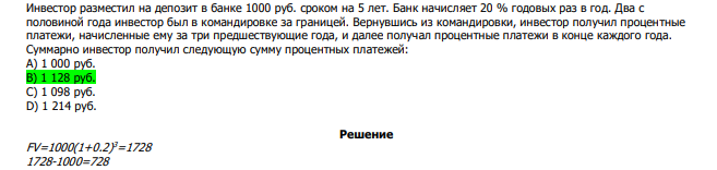  Инвестор разместил на депозит в банке 1000 руб. сроком на 5 лет. Банк начисляет 20 % годовых раз в год. Два с половиной года инвестор был в командировке за границей. Вернувшись из командировки, инвестор получил процентные платежи, начисленные ему за три предшествующие года, и далее получал процентные платежи в конце каждого года. Суммарно инвестор получил следующую сумму процентных платежей: А) 1 000 руб. В) 1 128 руб. С) 1 098 руб. D) 1 214 руб. 