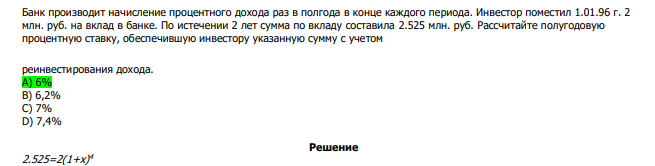  Банк производит начисление процентного дохода раз в полгода в конце каждого периода. Инвестор поместил 1.01.96 г. 2 млн. руб. на вклад в банке. По истечении 2 лет сумма по вкладу составила 2.525 млн. руб. Рассчитайте полугодовую процентную ставку, обеспечившую инвестору указанную сумму с учетом реинвестирования дохода. А) 6% В) 6,2% С) 7% D) 7,4% 