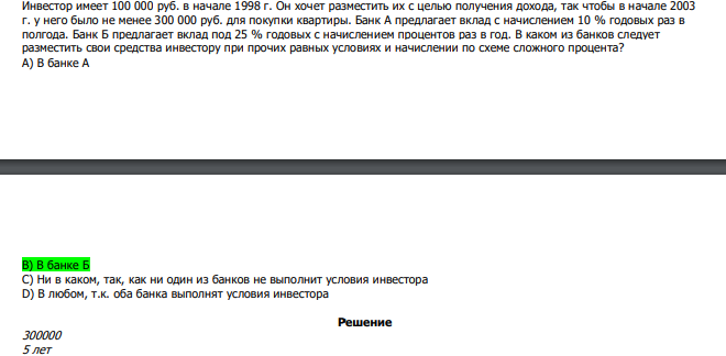  Инвестор имеет 100 000 руб. в начале 1998 г. Он хочет разместить их с целью получения дохода, так чтобы в начале 2003 г. у него было не менее 300 000 руб. для покупки квартиры. Банк А предлагает вклад с начислением 10 % годовых раз в полгода. Банк Б предлагает вклад под 25 % годовых с начислением процентов раз в год. В каком из банков следует разместить свои средства инвестору при прочих равных условиях и начислении по схеме сложного процента? А) В банке А В) В банке Б С) Ни в каком, так, как ни один из банков не выполнит условия инвестора D) В любом, т.к. оба банка выполнят условия инвестора