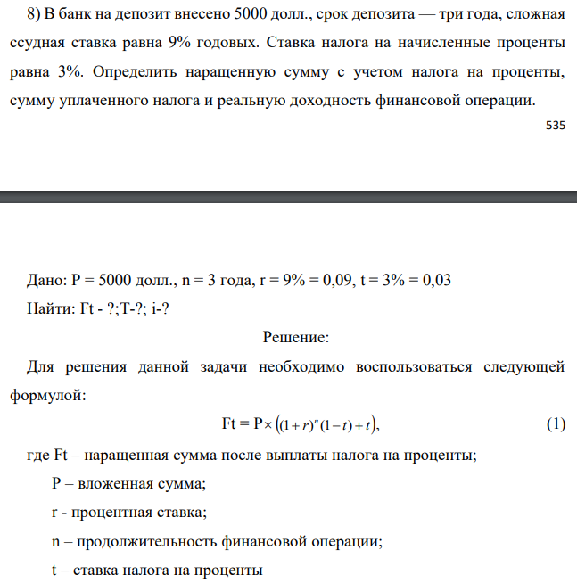 В банк на депозит внесено 5000 долл., срок депозита — три года, сложная ссудная ставка равна 9% годовых. Ставка налога на начисленные проценты равна 3%. Определить наращенную сумму с учетом налога на проценты, сумму уплаченного налога и реальную доходность финансовой операции.  Дано: P = 5000 долл., n = 3 года, r = 9% = 0,09, t = 3% = 0,03 Найти: Ft - ?;T-?; i-? 