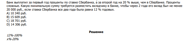 Банк выплатил за первый год проценты по ставке Сбербанка, а за второй год на 20 % выше, чем в Сбербанке. Проценты сложные. Какую минимальную сумму требуется разместить вкладчику в банке, чтобы через 2 года его вклад был не менее 20 000 руб., если ставка Сбербанка все два года была равна 12 % годовых. А) 10 340 руб. В) 15 609 руб. С) 18 701 руб. D) 14 306 руб. 