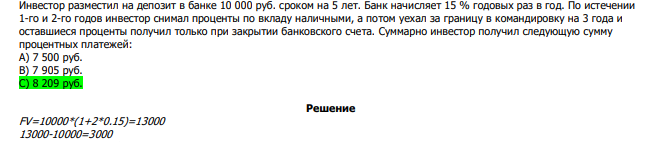  Инвестор разместил на депозит в банке 10 000 руб. сроком на 5 лет. Банк начисляет 15 % годовых раз в год. По истечении 1-го и 2-го годов инвестор снимал проценты по вкладу наличными, а потом уехал за границу в командировку на 3 года и оставшиеся проценты получил только при закрытии банковского счета. Суммарно инвестор получил следующую сумму процентных платежей: А) 7 500 руб. В) 7 905 руб. С) 8 209 руб. 