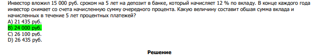  Инвестор вложил 15 000 руб. сроком на 5 лет на депозит в банке, который начисляет 12 % по вкладу. В конце каждого года инвестор снимает со счета начисленную сумму очередного процента. Какую величину составит обшая сумма вклада и начисленных в течение 5 лет процентных платежей? А) 21 435 руб. В) 24 000 руб. С) 26 100 руб. D) 26 435 руб. 