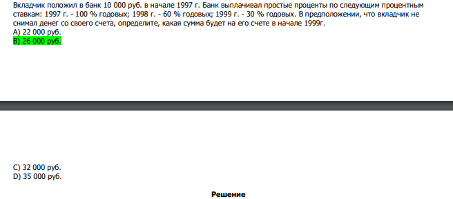  Вкладчик положил в банк 10 000 руб. в начале 1997 г. Банк выплачивал простые проценты по следующим процентным ставкам: 1997 г. - 100 % годовых; 1998 г. - 60 % годовых; 1999 г. - 30 % годовых. В предположении, что вкладчик не снимал денег со своего счета, определите, какая сумма будет на его счете в начале 1999г. А) 22 000 руб. В) 26 000 руб. С) 32 000 руб. D) 35 000 руб.