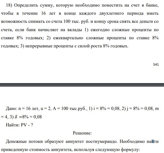 Определить сумму, которую необходимо поместить на счет в банке, чтобы в течение 16 лет в конце каждого двухлетнего периода иметь возможность снимать со счета 100 тыс. руб. и концу срока снять все деньги со счета, если банк начисляет на вклады 1) ежегодно сложные проценты по ставке 8% годовых; 2) ежеквартально сложные проценты по ставке 8% годовых; 3) непрерывные проценты с силой роста 8% годовых.  Дано: n = 16 лет, u = 2, A = 100 тыс.руб., 1) i = 8% = 0,08, 2) j = 8% = 0,08, m = 4, 3) 𝛿 =8% = 0,08 Найти: PV - ? 