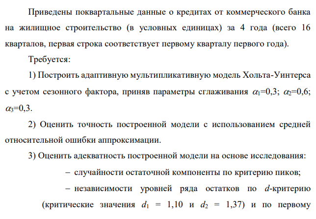 Приведены поквартальные данные о кредитах от коммерческого банка на жилищное строительство (в условных единицах) за 4 года (всего 16 кварталов, первая строка соответствует первому кварталу первого года). Требуется: 1) Построить адаптивную мультипликативную модель Хольта-Уинтерса с учетом сезонного фактора, приняв параметры сглаживания 1=0,3; 2=0,6; 3=0,3. 2) Оценить точность построенной модели с использованием средней относительной ошибки аппроксимации. 3) Оценить адекватность построенной модели на основе исследования:  случайности остаточной компоненты по критерию пиков;  независимости уровней ряда остатков по d-критерию (критические значения d1 = 1,10 и d2 = 1,37) и по первому  517 коэффициенту автокорреляции при критическом значении r1 = 0,32;  нормальности распределения остаточной компоненты по R/S-критерию с критическими значениями от 3 до 4,21. 4) Построить точечный прогноз на 4 шага вперед, т.е. на 1 год. 5) Отразить на графике фактические, расчетные и прогнозные данные. Таблица 1 Поквартальные данные о кредитах от коммерческого банка на жилищное строительство (в условных единицах) за 4 года 