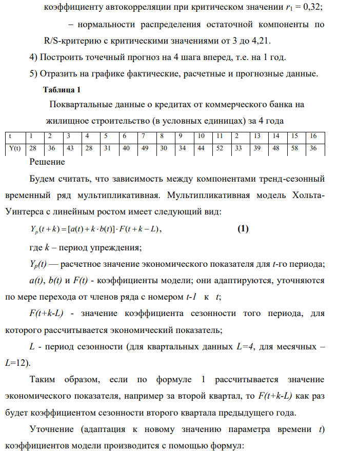 Приведены поквартальные данные о кредитах от коммерческого банка на жилищное строительство (в условных единицах) за 4 года (всего 16 кварталов, первая строка соответствует первому кварталу первого года). Требуется: 1) Построить адаптивную мультипликативную модель Хольта-Уинтерса с учетом сезонного фактора, приняв параметры сглаживания 1=0,3; 2=0,6; 3=0,3. 2) Оценить точность построенной модели с использованием средней относительной ошибки аппроксимации. 3) Оценить адекватность построенной модели на основе исследования:  случайности остаточной компоненты по критерию пиков;  независимости уровней ряда остатков по d-критерию (критические значения d1 = 1,10 и d2 = 1,37) и по первому  517 коэффициенту автокорреляции при критическом значении r1 = 0,32;  нормальности распределения остаточной компоненты по R/S-критерию с критическими значениями от 3 до 4,21. 4) Построить точечный прогноз на 4 шага вперед, т.е. на 1 год. 5) Отразить на графике фактические, расчетные и прогнозные данные. Таблица 1 Поквартальные данные о кредитах от коммерческого банка на жилищное строительство (в условных единицах) за 4 года 