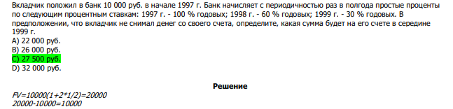  Вкладчик положил в банк 10 000 руб. в начале 1997 г. Банк начисляет с периодичностью раз в полгода простые проценты по следующим процентным ставкам: 1997 г. - 100 % годовых; 1998 г. - 60 % годовых; 1999 г. - 30 % годовых. В предположении, что вкладчик не снимал денег со своего счета, определите, какая сумма будет на его счете в середине 1999 г. А) 22 000 руб. В) 26 000 руб. С) 27 500 руб. D) 32 000 руб.