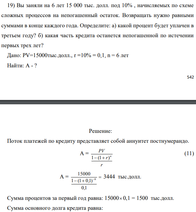 Вы заняли на 6 лет 15 000 тыс. долл. под 10% , начисляемых по схеме сложных процессов на непогашенный остаток. Возвращать нужно равными суммами в конце каждого года. Определите: а) какой процент будет уплачен в третьем году? б) какая часть кредита останется непогашенной по истечении первых трех лет? Дано: PV=15000тыс.долл., r =10% = 0,1, n = 6 лет Найти: A - ? 